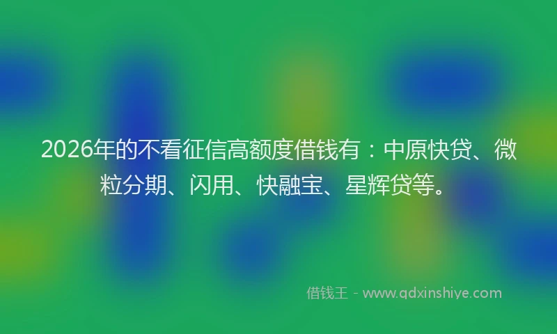 2026年的不看征信高额度借钱有：中原快贷、微粒分期、闪用、快融宝、星辉贷等。