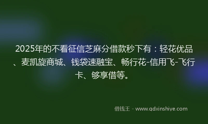 2025年的不看征信芝麻分借款秒下有：轻花优品、麦凯旋商城、钱袋速融宝、畅行花-信用飞-飞行卡、够享借等。