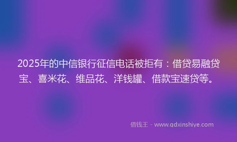 2025年的中信银行征信电话被拒有：借贷易融贷宝、喜米花、维品花、洋钱罐、借款宝速贷等。