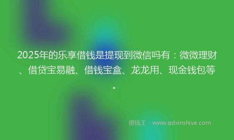 2025年的乐享借钱是提现到微信吗有：微微理财、借贷宝易融、借钱宝盒、龙龙用、现金钱包等。