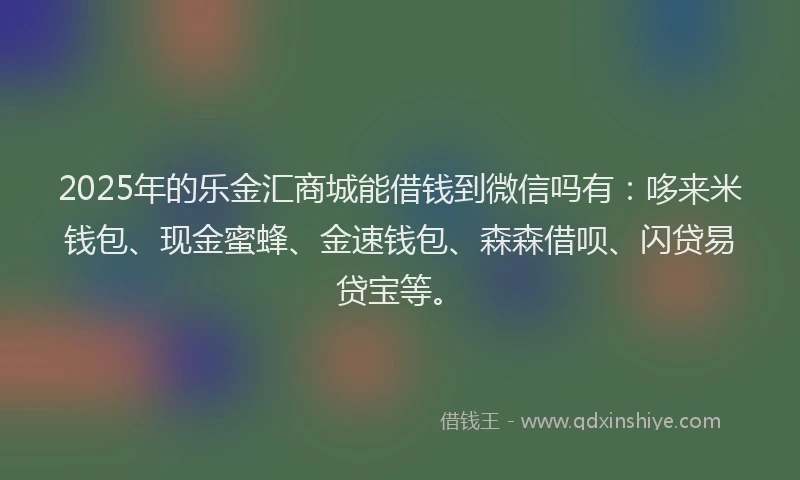 2025年的乐金汇商城能借钱到微信吗有:哆来米钱包、现金蜜蜂、金速钱包、森森借呗、闪贷易贷宝等。