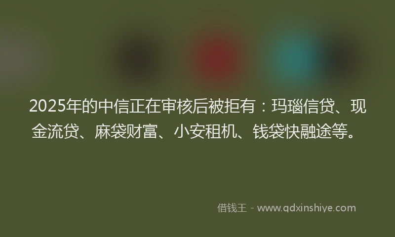 2025年的中信正在审核后被拒有：玛瑙信贷、现金流贷、麻袋财富、小安租机、钱袋快融途等。