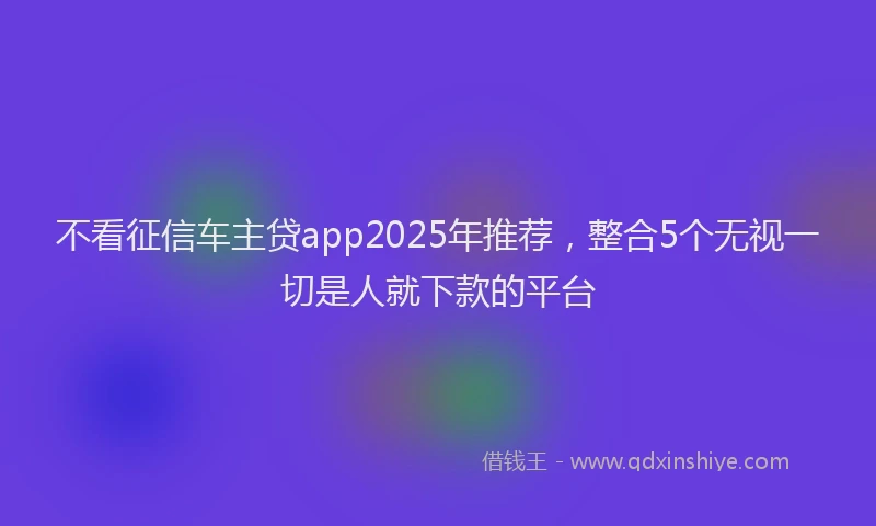 不看征信车主贷app2025年推荐，整合5个无视一切是人就下款的平台