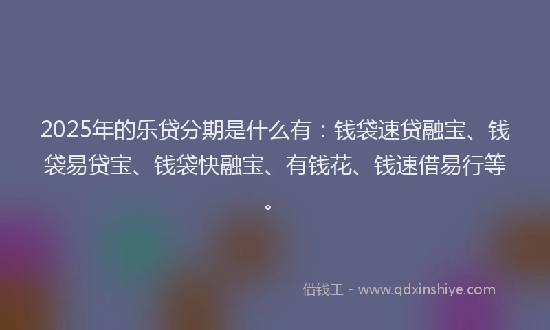 2025年的乐贷分期是什么有：钱袋速贷融宝、钱袋易贷宝、钱袋快融宝、有钱花、钱速借易行等。