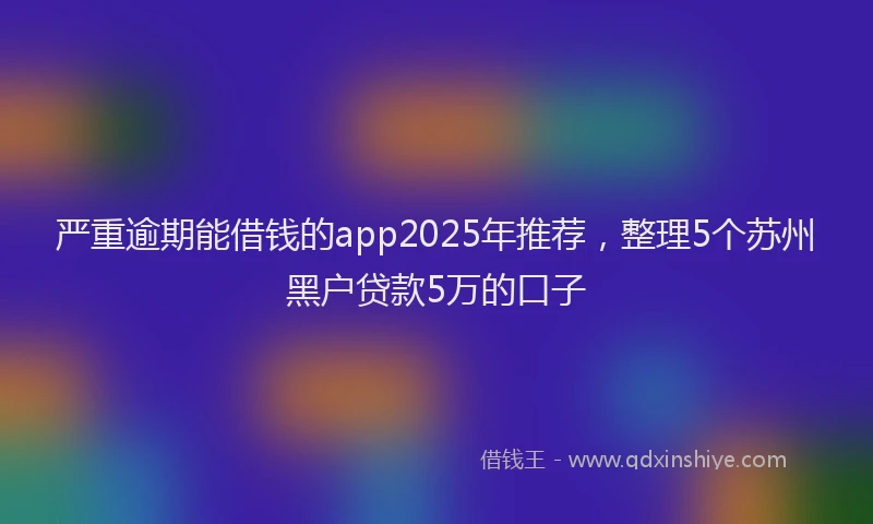 严重逾期能借钱的app2025年推荐，整理5个苏州黑户贷款5万的口子