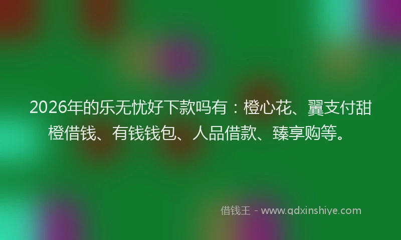 2026年的乐无忧好下款吗有：橙心花、翼支付甜橙借钱、有钱钱包、人品借款、臻享购等。