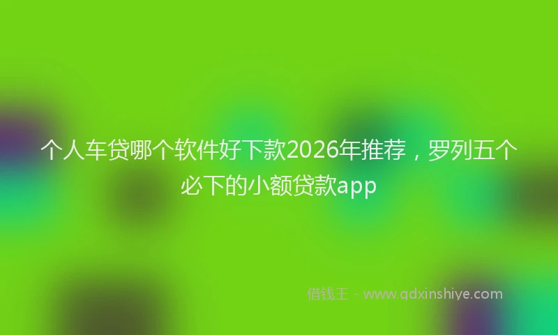 个人车贷哪个软件好下款2026年推荐，罗列五个必下的小额贷款app