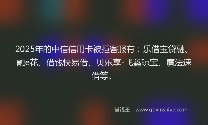 2025年的中信信用卡被拒客服有：乐借宝贷融、融e花、借钱快易借、贝乐享-飞鑫琼宝、魔法速借等。