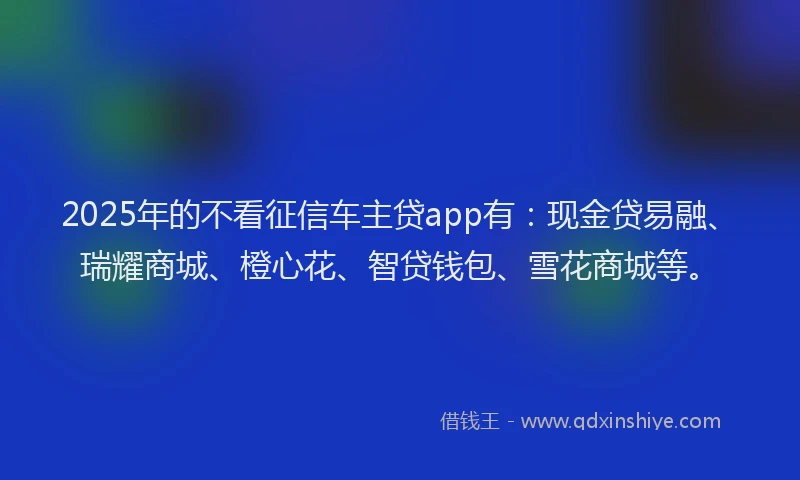 2025年的不看征信车主贷app有：现金贷易融、瑞耀商城、橙心花、智贷钱包、雪花商城等。
