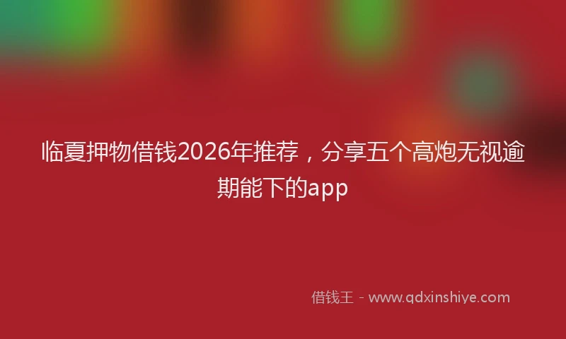 临夏押物借钱2026年推荐，分享五个高炮无视逾期能下的app
