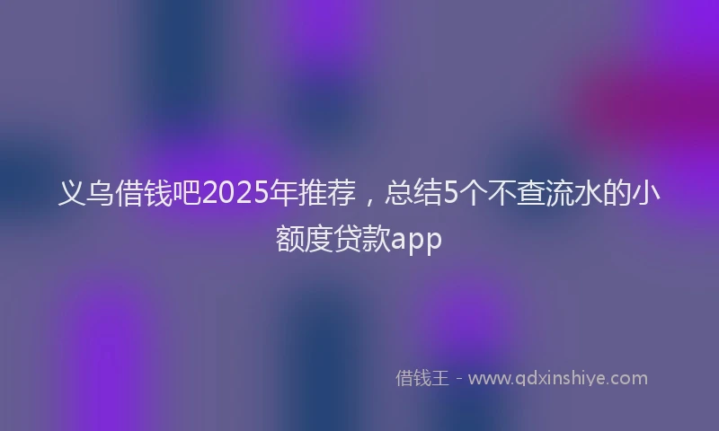义乌借钱吧2025年推荐，总结5个不查流水的小额度贷款app