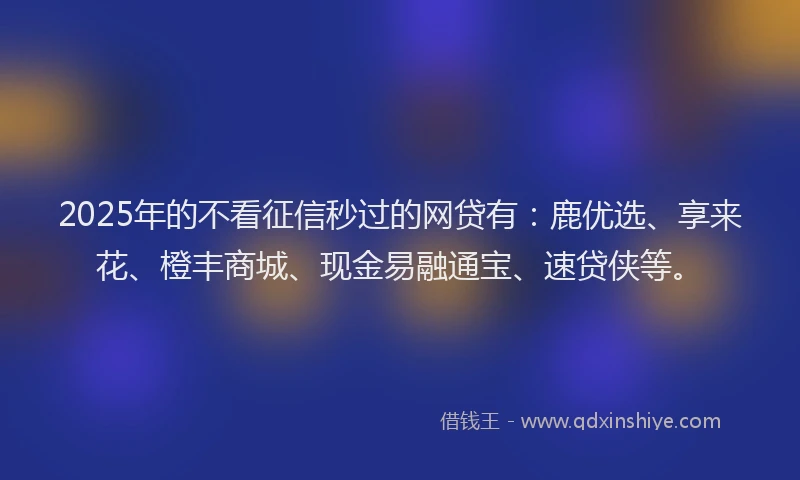 2025年的不看征信秒过的网贷有：鹿优选、享来花、橙丰商城、现金易融通宝、速贷侠等。