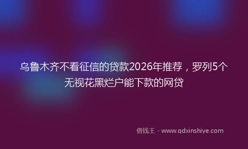 乌鲁木齐不看征信的贷款2026年推荐，罗列5个无视花黑烂户能下款的网贷