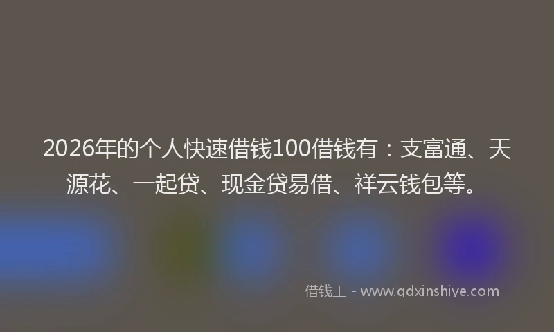 2026年的个人快速借钱100借钱有：支富通、天源花、一起贷、现金贷易借、祥云钱包等。