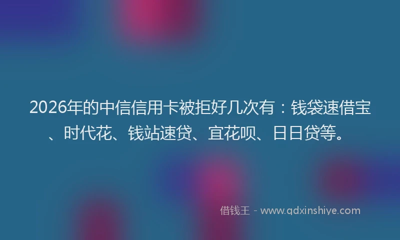 2026年的中信信用卡被拒好几次有：钱袋速借宝、时代花、钱站速贷、宜花呗、日日贷等。