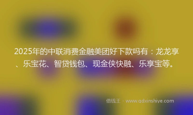 2025年的中联消费金融美团好下款吗有：龙龙享、乐宝花、智贷钱包、现金侠快融、乐享宝等。
