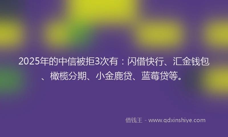 2025年的中信被拒3次有：闪借快行、汇金钱包、橄榄分期、小金鹿贷、蓝莓贷等。