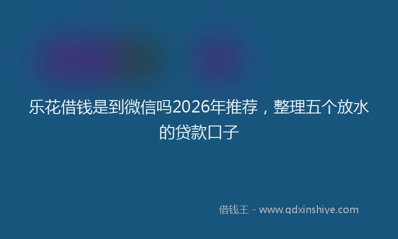 乐花借钱是到微信吗2026年推荐，整理五个放水的贷款口子