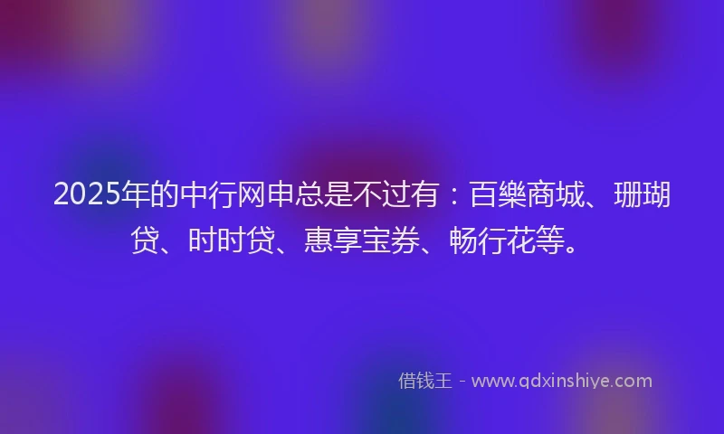 2025年的中行网申总是不过有：百樂商城、珊瑚贷、时时贷、惠享宝券、畅行花等。