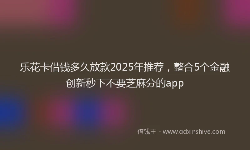 乐花卡借钱多久放款2025年推荐，整合5个金融创新秒下不要芝麻分的app