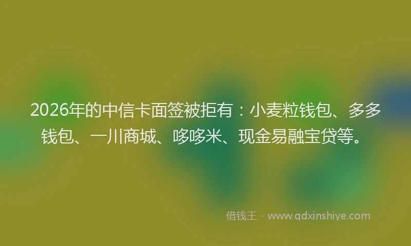 2026年的中信卡面签被拒有：小麦粒钱包、多多钱包、一川商城、哆哆米、现金易融宝贷等。
