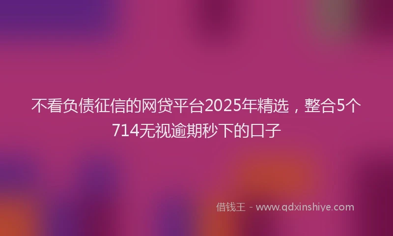 不看负债征信的网贷平台2025年精选，整合5个714无视逾期秒下的口子