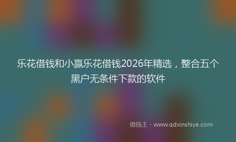 乐花借钱和小赢乐花借钱2026年精选，整合五个黑户无条件下款的软件