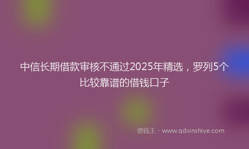 中信长期借款审核不通过2025年精选，罗列5个比较靠谱的借钱口子