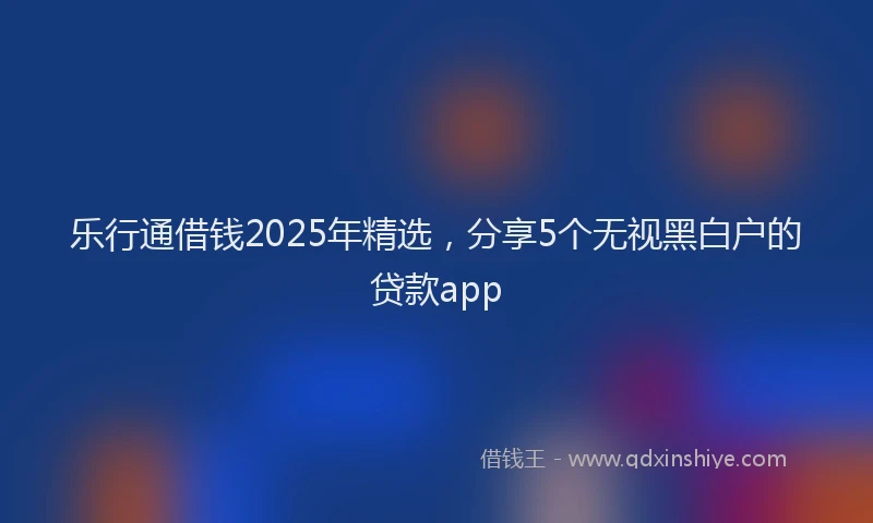 乐行通借钱2025年精选，分享5个无视黑白户的贷款app