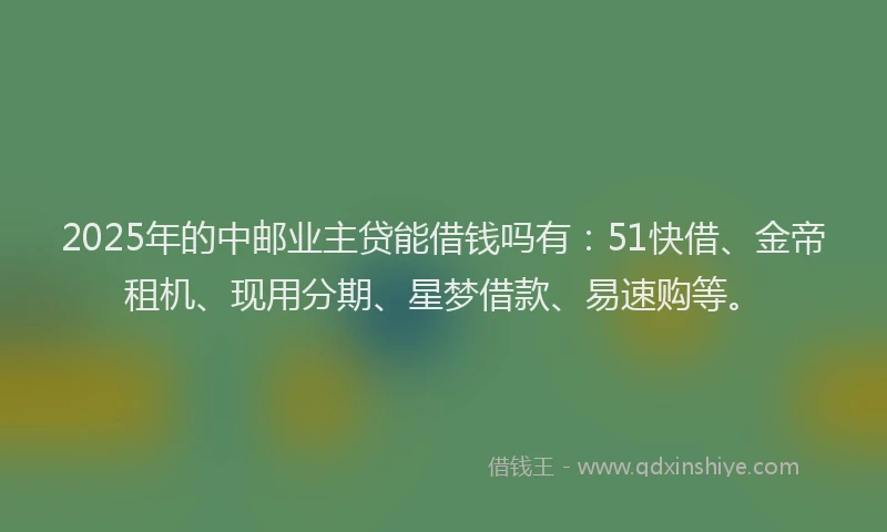 2025年的中邮业主贷能借钱吗有：51快借、金帝租机、现用分期、星梦借款、易速购等。