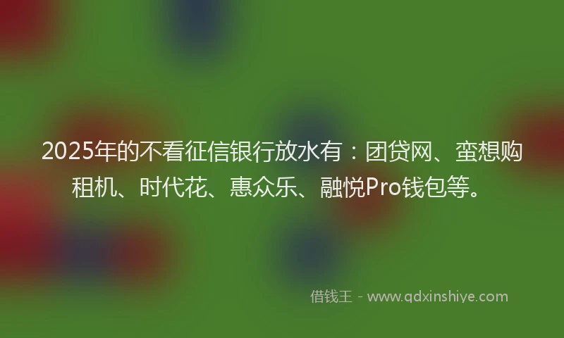 2025年的不看征信银行放水有：团贷网、蛮想购租机、时代花、惠众乐、融悦Pro钱包等。
