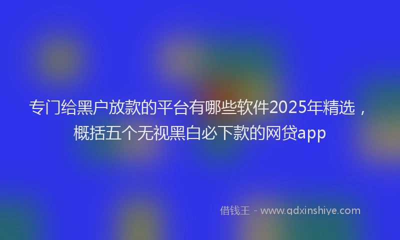 专门给黑户放款的平台有哪些软件2025年精选，概括五个无视黑白必下款的网贷app
