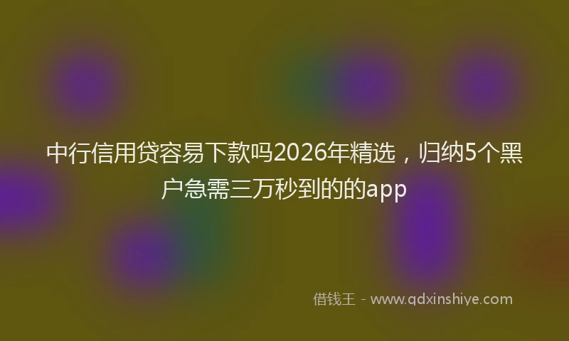 中行信用贷容易下款吗2026年精选，归纳5个黑户急需三万秒到的的app