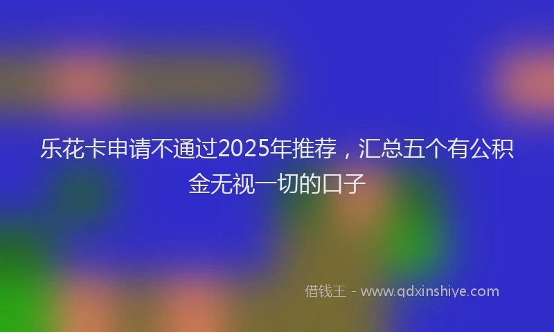 乐花卡申请不通过2025年推荐，汇总五个有公积金无视一切的口子
