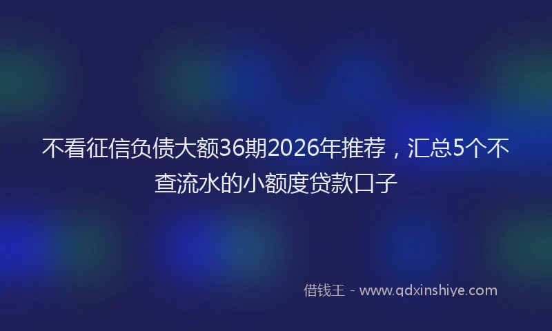 不看征信负债大额36期2026年推荐,汇总5个不查流水的小额度贷款口子