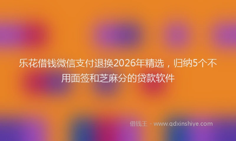 乐花借钱微信支付退换2026年精选,归纳5个不用面签和芝麻分的贷款软件