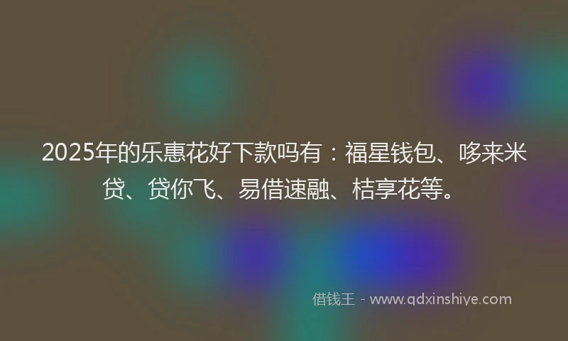 2025年的乐惠花好下款吗有：福星钱包、哆来米贷、贷你飞、易借速融、桔享花等。