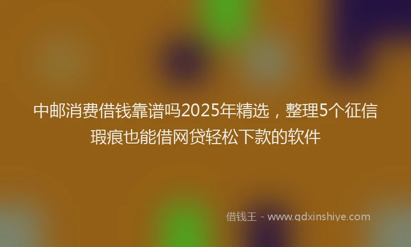 中邮消费借钱靠谱吗2025年精选，整理5个征信瑕疵也能借网贷轻松下款的软件