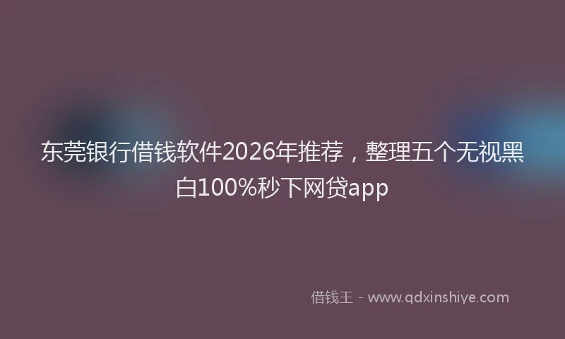 东莞银行借钱软件2026年推荐，整理五个无视黑白100%秒下网贷app