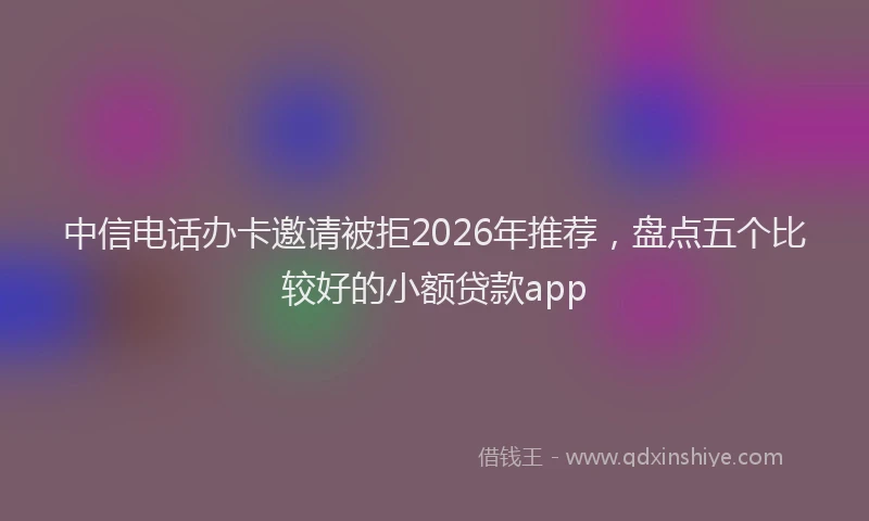 中信电话办卡邀请被拒2026年推荐,盘点五个比较好的小额贷款app
