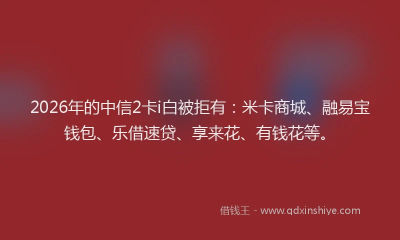 2026年的中信2卡i白被拒有：米卡商城、融易宝钱包、乐借速贷、享来花、有钱花等。