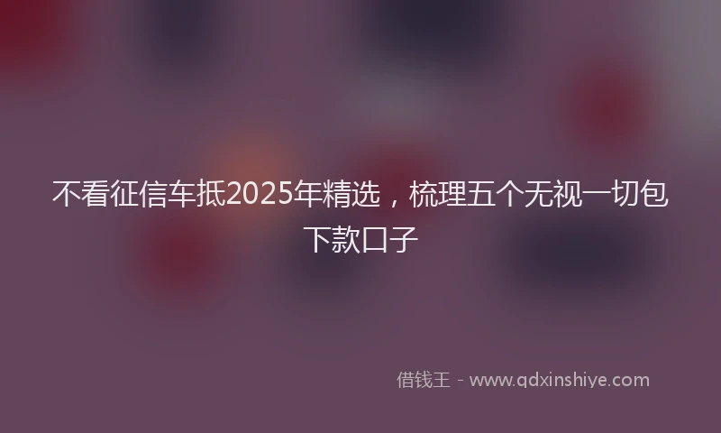 不看征信车抵2025年精选,梳理五个无视一切包下款口子