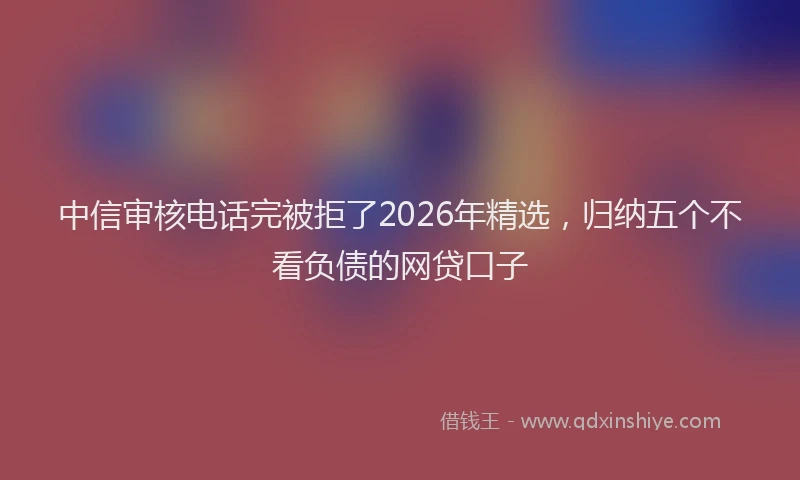 中信审核电话完被拒了2026年精选，归纳五个不看负债的网贷口子