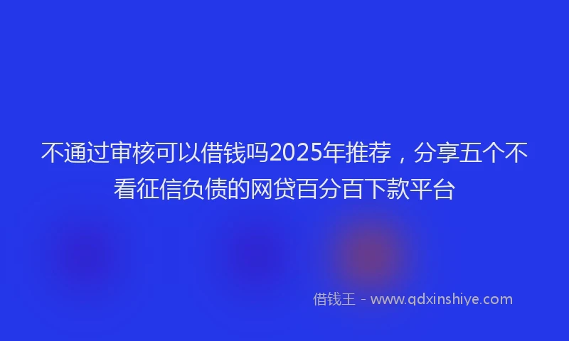 不通过审核可以借钱吗2025年推荐，分享五个不看征信负债的网贷百分百下款平台