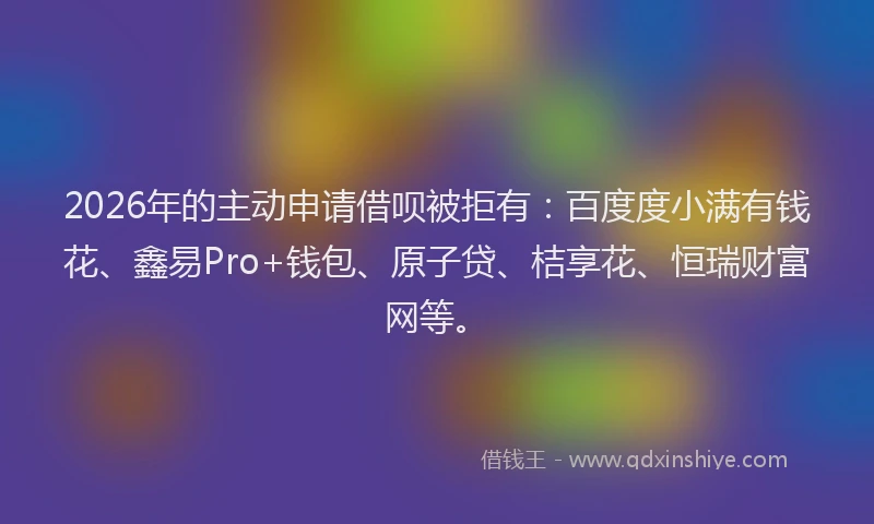 2026年的主动申请借呗被拒有：百度度小满有钱花、鑫易Pro+钱包、原子贷、桔享花、恒瑞财富网等。