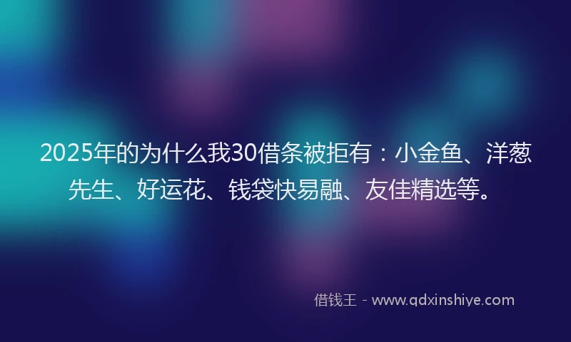 2025年的为什么我30借条被拒有：小金鱼、洋葱先生、好运花、钱袋快易融、友佳精选等。