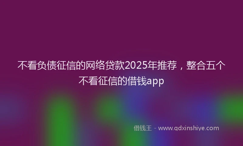 不看负债征信的网络贷款2025年推荐，整合五个不看征信的借钱app