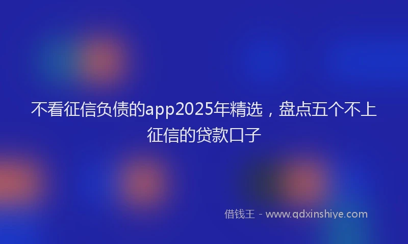 不看征信负债的app2025年精选，盘点五个不上征信的贷款口子