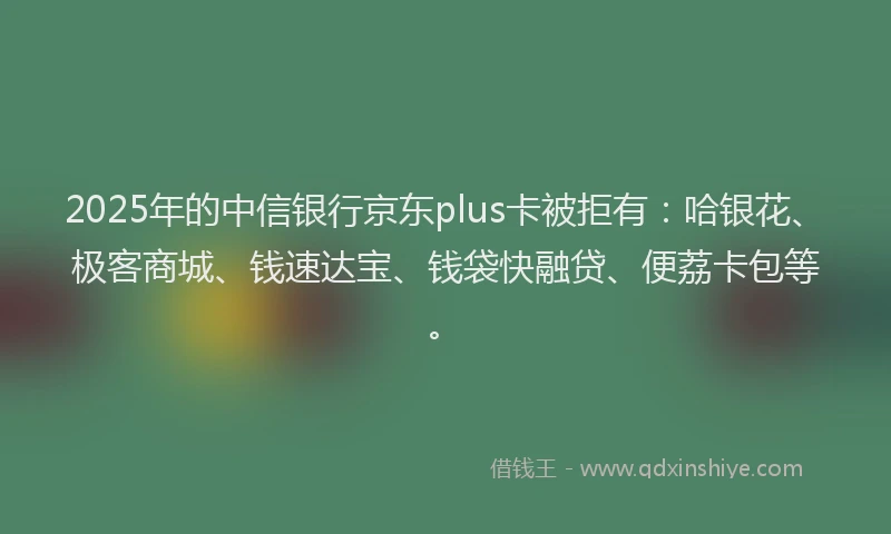 2025年的中信银行京东plus卡被拒有：哈银花、极客商城、钱速达宝、钱袋快融贷、便荔卡包等。