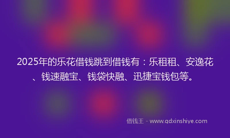 2025年的乐花借钱跳到借钱有：乐租租、安逸花、钱速融宝、钱袋快融、迅捷宝钱包等。